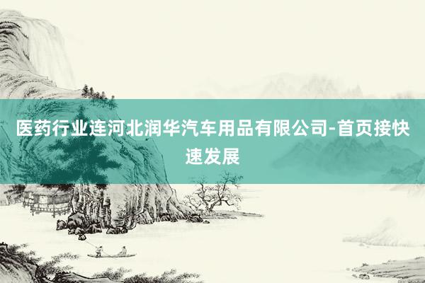 医药行业连河北润华汽车用品有限公司-首页接快速发展