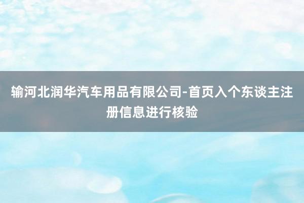 输河北润华汽车用品有限公司-首页入个东谈主注册信息进行核验