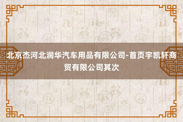 北京杰河北润华汽车用品有限公司-首页宇凯轩商贸有限公司其次