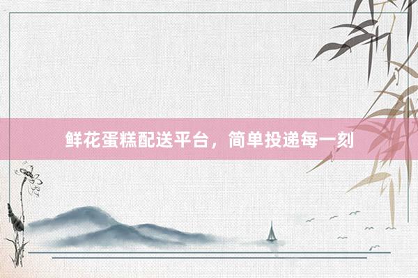鲜花蛋糕配送平台，简单投递每一刻